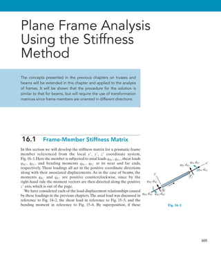 605
Plane Frame Analysis
Using the Stiffness
Method
The concepts presented in the previous chapters on trusses and
beams will be extended in this chapter and applied to the analysis
of frames. It will be shown that the procedure for the solution is
similar to that for beams, but will require the use of transformation
matrices since frame members are oriented in different directions.
16.1  Frame-Member Stiffness Matrix
In this section we will develop the stiffness matrix for a prismatic frame
member referenced from the local x, y, z coordinate system,
Fig.16–1.Here the member is subjected to axial loads qNx, qFx, shear loads
qNy, qFy, and bending moments qNz, qFz at its near and far ends,
respectively. These loadings all act in the positive coordinate directions
along with their associated displacements. As in the case of beams, the
moments qNz and qFz are positive counterclockwise, since by the
right-hand rule the moment vectors are then directed along the positive
z axis, which is out of the page.
We have considered each of the load-displacement relationships caused
by these loadings in the previous chapters.The axial load was discussed in
reference to Fig. 14–2, the shear load in reference to Fig. 15–5, and the
bending moment in reference to Fig. 15–6. By superposition, if these
x¿
y¿
N
qNy¿ dNy¿
qNx¿ dNx¿ qNz¿ dNz¿
F
qFy¿ dFy¿
qFz¿ dFz¿
qFx¿ dFx¿
positive sign convention
Fig. 16–1
 