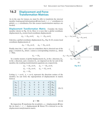 16.2 Displacement and Force Transformation Matrices	 607
16
16.2  
Displacement and Force
Transformation Matrices
As in the case for trusses, we must be able to transform the internal
member loads q and deformations d from local x, y, z coordinates to
global x, y, z coordinates. For this reason transformation matrices are
needed.
Displacement Transformation Matrix.  Consider the frame
member shown in Fig. 16–2a. Here it is seen that a global coordinate
displacement DNx creates local coordinate displacements
dNx = DNx cos ux dNy = -DNx cos uy
Likewise, a global coordinate displacement DNy, Fig. 16–2b, creates local
coordinate displacements of
dNx = DNy cos uy dNy = DNy cos ux
Finally, since the z and z axes are coincident, that is, directed out of the
page, a rotation DNz about z causes a corresponding rotation dNz about
z. Thus,
dNz = DNz
In a similar manner, if global displacements DFx in the x direction, DFy
in the y direction, and a rotation DFz are imposed on the far end of the
member, the resulting transformation equations are, respectively,
	 dFx = DFx cos ux dFy = -DFx cos uy
	 dFx = DFy cos uy dFy = DFy cos ux
	 dFz = DFz
Letting lx = cos ux, ly = cos uy represent the direction cosines of the
member, we can write the superposition of displacements in matrix
form as
	 F
dNx
dNy
dNz
dFx
dFy
dFz
V = F
lx ly 0 0 0 0
-ly lx 0 0 0 0
0 0 1 0 0 0
0 0 0 lx ly 0
0 0 0 -ly lx 0
0 0 0 0 0 1
V F
DNx
DNy
DNz
DFx
DFy
DFz
V (16–3)
or
	 d = TD(16–4)
By inspection, T transforms the six global x, y, z displacements D into
the six local x, y, z displacements d. Hence T is referred to as the
displacement transformation matrix.
(b)
DNy uy
ux
dNy¿  DNy cos ux
dNx¿  DNy cos uy
y¿
x¿
y
x
Fig. 16–2
DNx
(a)
dNy¿  DNx cos uy
dNx¿  DNx cos ux
uy
ux
y¿
x¿
y
x
 
