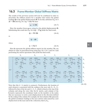 16.3  Frame-Member Global Stiffness Matrix	 609
16
16.3  Frame-Member Global Stiffness Matrix
The results of the previous section will now be combined in order to
determine the stiffness matrix for a member that relates the global
loadings Q to the global displacements D. To do this, substitute Eq. 16–4
(d = TD) into Eq. 16–2 (q = kd). We have
		(16–7)
Here the member forces q are related to the global displacements D.
Substituting this result into Eq. 16–6 (Q = TT
q) yields the final result,
	 Q = TT
kTD(16–8)
or
where
k = TT
kT(16–9)
Here k represents the global stiffness matrix for the member. We can
obtain its value in generalized form using Eqs. 16–5, 16–1, and 16–3 and
performing the matrix operations.This yields the final result,
AE
L
lx
2 ly
2
12EI
L3
 

AE
L
lxly
12EI
L3
 

ly
6EI
L2

AE
L
lx
2 ly
2
12EI
L3
 

AE
L
lxly
12EI
L3
 

ly
6EI
L2
AE
L
lx
2 ly
2
12EI
L3
 

AE
L
lxly
12EI
L3
 

ly
6EI
L2
AE
L
lxly
12EI
L3
 

AE
L
lx
2
ly
2
12EI
L3
 

lx
6EI
L2
AE
L
lxly
12EI
L3
 

AE
L
lx
2
ly
2
12EI
L3
 

lx
6EI
L2


ly
6EI
L2

lx
6EI
L2
4EI
L
ly
6EI
L2
 lx
6EI
L2
2EI
L
ly
6EI
L2
 lx
6EI
L2
4EI
L
ly
6EI
L2

lx
6EI
L2
2EI
L
AE
L
ly
2
12EI
L3
 

 lx
2
AE
L
12EI
L3
 

 lxly
lx
6EI
L2

AE
L
ly
2
12EI
L3
 
 lx
2
AE
L
12EI
L3
 
 lxly
lx
6EI
L2

AE
L
lx
2 ly
2
12EI
L3
 

AE
L
lxly
12EI
L3
 

ly
6EI
L2





Nx
Nx Ny Nz Fx Fy Fz
Ny
Nz
Fx
Fy
Fz
k 
Note that this 6 * 6 matrix is symmetric. Furthermore, the location of
each element is associated with the coding at the near end, Nx, Ny, Nz,
followed by that of the far end, Fx, Fy, Fz, which is listed at the top of the
columns and along the rows. Like the k matrix, each column of the
k matrix represents the coordinate loads on the member at the nodes
that are necessary to resist a unit displacement in the direction defined
by the coding of the column.For example,the first column of k represents
the global coordinate loadings at the near and far ends caused by a unit
displacement at the near end in the x direction, that is, DNx.
q = kTD
Q = kD
(16–10)
 