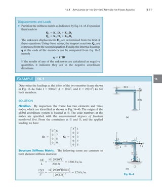 16.4 Application of the Stiffness Method for Frame Analysis	 611
16
Determine the loadings at the joints of the two-member frame shown
in Fig. 16–4a. Take I = 500 in4
, A = 10 in2
, and E = 29(103
) ksi for
both members.
SOLUTION
Notation.  By inspection, the frame has two elements and three
nodes, which are identified as shown in Fig. 16–4b. The origin of the
global coordinate system is located at ➀. The code numbers at the
nodes are specified with the unconstrained degrees of freedom
numbered first. From the constraints at ➀ and ➂, and the applied
loading, we have
Dk = D
0
0
0
0
T
6
7
8
9
Qk = E
5
0
0
0
0
U
1
2
3
4
5
Structure Stiffness Matrix.  The following terms are common to
both element stiffness matrices:
AE
L
=
10329(103
)4
20(12)
= 1208.3 kin.
12EI
L3
=
12329(103
)(500)4
320(12)43
= 12.6 kin.
Displacements and Loads
•	 Partition the stiffness matrix as indicated by Eq.14–18.Expansion
then leads to
Qk = K11Du + K12Dk
Qu = K21Du + K22Dk
	 The unknown displacements Du are determined from the first of
these equations. Using these values, the support reactions Qu are
computed from the second equation. Finally, the internal loadings
q at the ends of the members can be computed from Eq. 16–7,
namely
q = kTD
	 If the results of any of the unknowns are calculated as ­
negative
quantities, it indicates they act in the negative coordinate
­directions.
20 ft
5 k
20 ft
(a)
EXAMPLE 16.1
(b)
y
x
5
6
4
2
1
8
1
2
2
3
7
3
5 k
9
1
Fig. 16–4
 