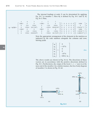 614	 Chapter 16  Plane Frame Analysis Using the Stiffness Method
16
The internal loadings at node ➁ can be determined by applying
Eq. 16–7 to member 1. Here k1
=
is defined by Eq. 16–1 and T1 by
Eq. 16–3.Thus,
q1 = k1T1D =
4 6 5 1 2 3
F
1208.3 0 0 -1208.3 0 0
0 12.6 1510.4 0 -12.6 1510.4
0 1510.4 241.7(103
) 0 -1510.4 120.83(103
)
-1208.3 0 0 1208.3 0 0
0 -12.6 -1510.4 0 12.6 -1510.4
0 1510.4 120.83(103
) 0 -1510.4 241.7(103
)
V F
1 0 0 0 0 0
0 1 0 0 0 0
0 0 1 0 0 0
0 0 0 1 0 0
0 0 0 0 1 0
0 0 0 0 0 1
V F
0.696
0
1.234(10-3
)
0.696
-1.55(10-3
)
-2.488(10-3
)
V
4
6
5
1
2
3
Note the appropriate arrangement of the elements in the matrices as
indicated by the code numbers alongside the columns and rows.
Solving yields
	 F
q4
q6
q5
q1
q2
q3
V = F
0
-1.87 k
0
0
1.87 k
-450 k # in.
V  Ans.
The above results are shown in Fig. 16–4c. The directions of these
vectors are in accordance with the positive directions defined in
Fig. 16–1. Furthermore, the origin of the local x, y, z axes is at the
near end of the member. In a similar manner, the free-body diagram
of member 2 is shown in Fig. 16–4d.
y¿
1.87 k
1.87 k
450 kin.
x¿
(c)     
 
1.87 k
450 kin. 5 k
1.87 k
750 kin.
5 k
(d)
y¿
x¿
Fig. 16–4
 