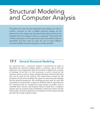 623
Structural Modeling
and Computer Analysis
Throughout the text we have presented some ideas as to how to
model a structure so that a reliable structural analysis can be
performed. In this chapter we will extend these ideas and show how
it applies when the analysis is done on a computer. This process will
include a description of how geometric, load, and material data are
assembled and then used as input for one of many different
structural analysis computer programs currently available.
17.1  General Structural Modeling
In a general sense, a structural analysis is performed in order to
determine the internal loadings within a structure, and to find the
deflection of its components, when the structure is subjected to a variety
of loadings. To do this it is first necessary to select a form for the
structure, such as a truss or frame, and then develop a model of this form
that can be used for the analysis. The model must account for the
geometry of each of the members, the types of connections, the loadings,
and the material properties. The modeling process must be such that
reasonable yet conservative results are obtained. This is especially true
for structures that are occupied by large groups of people, such as
assembly halls, schools, and hospitals. Keep in mind that a computer
analysis may be accurate when calculating a numerical answer, but the
final results can lead to disastrous consequences if the prepared model
provides the wrong computer input.
 