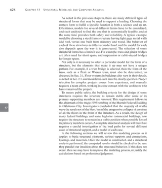 624	 Chapter 17   Structural Modeling and Computer Analysis
17
As noted in the previous chapters, there are many different types of
structural forms that may be used to support a loading. Choosing the
correct form to fulfill a specific function is both a science and an art.
Oftentimes, models for several different forms have to be considered,
and each analyzed to find the one that is economically feasible, and at
the same time provides both safety and reliability. A typical example
would be choosing a steel frame structure having light gage metal walls
and roof, versus one built from masonry and wood. The behavior of
each of these structures is different under load, and the model for each
also depends upon the way it is constructed. The selection of some
structural forms has a limited use. For example, truss and girder bridges
are often used for short spans, and suspension or cable-stayed bridges
for longer spans.
Not only is it necessary to select a particular model for the form of a
structure, but the elements that make it up may not have a unique
pattern. For example, if a truss bridge is selected, then the form of the
truss, such as a Pratt or Warren truss, must also be determined, as
discussed in Sec. 3.1. Floor systems in buildings also vary in their details,
as noted in Sec. 2.1,and models for each must be clearly specified.Proper
selection for complex projects comes from experience, and normally
requires a team effort, working in close contact with the architects who
have conceived the project.
To ensure public safety, the building criteria for the design of some
structures requires the structure to remain stable after some of its
primary supporting members are removed. This requirement follows in
the aftermath of the tragic 1995 bombing of the Murrah Federal Building
in Oklahoma City. Investigators concluded that the majority of deaths
were the result not of the blast,but of the progressive collapse of portions
of all the floors in the front of the structure. As a result, the design of
many federal buildings, and some high-rise commercial buildings, now
require the structure to remain in a stable position when possible loss of
its primary members occurs.A complete structural analysis will therefore
requires a careful investigation of the load paths for several different
cases of structural support, and a model of each case.
In the following sections we will review this modeling process as it
applies to basic structural elements, various supports and connections,
loadings, and materials. Once the model is constructed, and a structural
analysis performed, the computed results should be checked to be sure
they parallel our intuition about the structural behavior. If this does not
occur, then we may have to improve the modeling process, or justify the
calculations based on professional judgment.
 