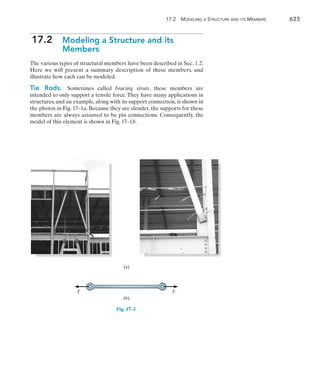 17.2  Modeling a Structure and its Members	 625
17
17.2 
Modeling a Structure and its
Members
The various types of structural members have been described in Sec. 1.2.
Here we will present a summary description of these members, and
illustrate how each can be modeled.
Tie Rods.  Sometimes called bracing struts, these members are
intended to only support a tensile force. They have many applications in
structures, and an example, along with its support connection, is shown in
the photos in Fig. 17–1a. Because they are slender, the supports for these
members are always assumed to be pin connections. Consequently, the
model of this element is shown in Fig. 17–1b.
Fig. 17–1
(a)
(b)
T T
 