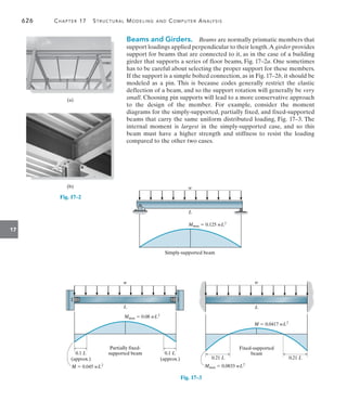 626	 Chapter 17   Structural Modeling and Computer Analysis
17
Beams and Girders.  Beams are normally prismatic members that
support loadings applied perpendicular to their length.A girder provides
support for beams that are connected to it, as in the case of a building
girder that supports a series of floor beams, Fig. 17–2a. One sometimes
has to be careful about selecting the proper support for these members.
If the support is a simple bolted connection, as in Fig. 17–2b, it should be
modeled as a pin. This is because codes generally restrict the elastic
deflection of a beam, and so the support rotation will generally be very
small. Choosing pin supports will lead to a more conservative approach
to the design of the member. For example, consider the moment
diagrams for the simply-supported, partially fixed, and fixed-supported
beams that carry the same uniform distributed loading, Fig. 17–3. The
internal moment is largest in the simply-supported case, and so this
beam must have a higher strength and stiffness to resist the loading
compared to the other two cases.
(a)
Fig. 17–2
(b)
Fig. 17–3
w
L
Mmax  0.125 wL2
Simply-supported beam
Mmax  0.08 wL2
w
L
Partially fixed-
supported beam
0.1 L
(approx.)
0.1 L
(approx.)
M  0.045 wL2 Mmax  0.0833 wL2
M  0.0417 wL2
w
L
Fixed-supported
beam
0.21 L 0.21 L
 