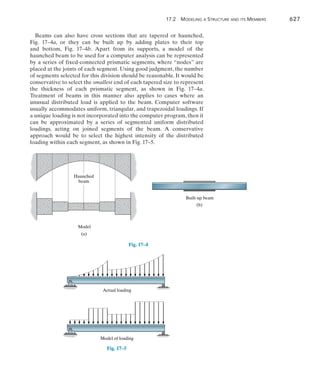 17.2  Modeling a Structure and its Members	 627
17
Beams can also have cross sections that are tapered or haunched,
Fig.  17–4a, or they can be built up by adding plates to their top
and bottom, Fig. 17–4b. Apart from its supports, a model of the
haunched beam to be used for a computer analysis can be represented
by a series of fixed-connected prismatic segments, where “nodes” are
placed at the joints of each segment. Using good judgment, the number
of segments selected for this division should be reasonable. It would be
conservative to select the smallest end of each tapered size to represent
the thickness of each prismatic segment, as shown in Fig. 17–4a.
Treatment of beams in this manner also applies to cases where an
unusual distributed load is applied to the beam. Computer software
usually accommodates uniform, triangular, and trapezoidal loadings. If
a unique loading is not incorporated into the computer program, then it
can be approximated by a series of segmented uniform distributed
loadings, acting on joined segments of the beam. A conservative
approach would be to select the highest intensity of the distributed
loading within each segment, as shown in Fig. 17–5.
Fig. 17–4
(a)
Haunched
beam
Model
(b)
Built-up beam
Actual loading
Model of loading
Fig. 17–5
 