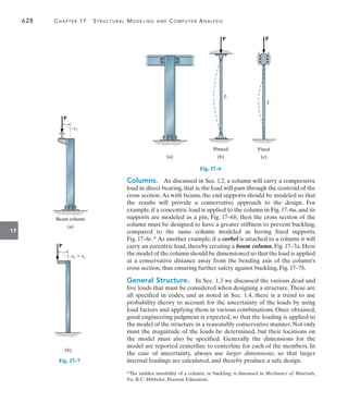 628	 Chapter 17   Structural Modeling and Computer Analysis
17
Columns.  As discussed in Sec. 1.2, a column will carry a compressive
load in direct bearing, that is, the load will pass through the centroid of the
cross section.As with beams, the end supports should be modeled so that
the results will provide a conservative approach to the design. For
example, if a concentric load is applied to the column in Fig. 17–6a, and its
supports are modeled as a pin, Fig. 17–6b, then the cross section of the
column must be designed to have a greater stiffness to prevent buckling,
compared to the same column modeled as having fixed supports,
Fig. 17–6c.* As another example, if a corbel is attached to a column it will
carry an eccentric load, thereby creating a beam column, Fig. 17–7a. Here
the model of the column should be dimensioned so that the load is applied
at a conservative distance away from the bending axis of the column’s
cross section, thus ensuring further safety against buckling, Fig. 17–7b.
General Structure.  In Sec. 1.3 we discussed the various dead and
live loads that must be considered when designing a structure. These are
all specified in codes, and as noted in Sec. 1.4, there is a trend to use
probability theory to account for the uncertainty of the loads by using
load factors and applying them in various combinations. Once obtained,
good engineering judgment is expected, so that the loading is applied to
the model of the structure in a reasonably conservative manner. Not only
must the magnitude of the loads be determined, but their locations on
the model must also be specified. Generally the dimensions for the
model are reported centerline to centerline for each of the members. In
the case of uncertainty, always use larger dimensions, so that larger
internal loadings are calculated, and thereby produce a safe design.
Fig. 17–6
(a)
P
L
(b)
Pinned
P
L
(c)
Fixed
(a)
Beam column
e1
P
Fig. 17–7
(b)
e2  e1
P
*The sudden instability of a column, or buckling, is discussed in Mechanics of Materials,
9/e, R.C. Hibbeler, Pearson Education.
 