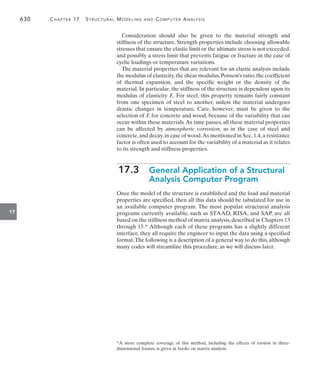 630	 Chapter 17   Structural Modeling and Computer Analysis
17
Consideration should also be given to the material strength and
stiffness of the structure. Strength properties include choosing allowable
stresses that ensure the elastic limit or the ultimate stress is not exceeded,
and possibly a stress limit that prevents fatigue or fracture in the case of
cyclic loadings or temperature variations.
The material properties that are relevant for an elastic analysis include
the modulus of elasticity,the shear modulus,Poisson’s ratio,the coefficient
of thermal expansion, and the specific weight or the density of the
material. In particular, the stiffness of the structure is dependent upon its
modulus of elasticity E. For steel, this property remains fairly constant
from one specimen of steel to another, unless the material undergoes
drastic changes in temperature. Care, however, must be given to the
selection of E for concrete and wood, because of the variability that can
occur within these materials.As time passes, all these material properties
can be affected by atmospheric corrosion, as in the case of steel and
concrete,and decay,in case of wood.As mentioned in Sec. 1.4,a resistance
factor is often used to account for the variability of a material as it relates
to its strength and stiffness properties.
17.3 
General Application of a Structural
Analysis Computer Program
Once the model of the structure is established and the load and material
properties are specified, then all this data should be tabulated for use in
an available computer program. The most popular structural analysis
programs currently available, such as STAAD, RISA, and SAP, are all
based on the stiffness method of matrix analysis, described in Chapters 13
through 15.* Although each of these programs has a slightly different
interface, they all require the engineer to input the data using a specified
format.The following is a description of a general way to do this, although
many codes will streamline this procedure, as we will discuss later.
*A more complete coverage of this method, including the effects of torsion in three-
dimensional frames, is given in books on matrix analysis.
 