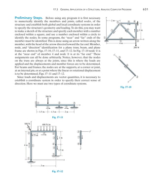 17.3 General Application of a Structural Analysis Computer Program	 631
17
Preliminary Steps.  Before using any program it is first necessary
to numerically identify the members and joints, called nodes, of the
structure and establish both global and local coordinate systems in order
to specify the structure’s geometry and loading.To do this, you may want
to make a sketch of the structure and specify each member with a number
enclosed within a square, and use a number enclosed within a circle to
identify the nodes. In some programs, the “near” and “far” ends of the
member must be identified.This is done using an arrow written along the
member,with the head of the arrow directed toward the far end.Member,
node, and “direction” identification for a plane truss, beam, and plane
frame are shown in Figs. 17–10, 17–11, and 17–12. In Fig. 17–10 node ➁ is
at the “near end” of member 4 and node ➂ is at its “far end.” These
assignments can all be done arbitrarily. Notice, however, that the nodes
on the truss are always at the joints, since this is where the loads are
applied and the displacements and member forces are to be determined.
For beams and frames, the nodes are at the supports, at a corner or joint,
at an internal pin,or at a point where the linear or rotational displacement
is to be determined, Figs. 17–11 and 17–12.
Since loads and displacements are vector quantities, it is necessary to
establish a coordinate system in order to specify their correct sense of
direction. Here we must use two types of coordinate systems.
3 4
2
1
1
3
5
2
4
y
x
200 N
2 m
2 m
4 m
Fig. 17–10
3
2
4
x¿
y¿
x
y
2
1
1 3
2
300 N
1.5 m
1.5 m 2 m
Fig. 17–11
Fig. 17–12
2 3
4
4
3
2
1
1
x
y
400 N/m
500 N
5
4 m
3 m
2 m
1.5 m
0.75 m
4
3
5
3
4
x¿
y¿
3
 