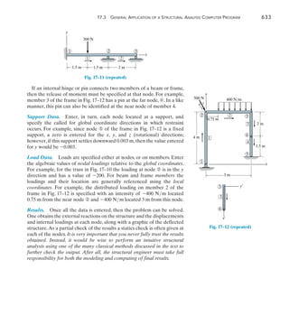 17.3 General Application of a Structural Analysis Computer Program	 633
17
If an internal hinge or pin connects two members of a beam or frame,
then the release of moment must be specified at that node. For example,
member 3 of the frame in Fig. 17–12 has a pin at the far node, ➃. In a like
manner, this pin can also be identified at the near node of member 4.
Support Data.  Enter, in turn, each node located at a support, and
specify the called for global coordinate directions in which restraint
occurs. For example, since node ➄ of the frame in Fig. 17–12 is a fixed
support, a zero is entered for the x, y, and z (rotational) directions;
however,if this support settles downward 0.003 m,then the value entered
for y would be -0.003.
Load Data.  Loads are specified either at nodes, or on members. Enter
the algebraic values of nodal loadings relative to the global coordinates.
For example, for the truss in Fig. 17–10 the loading at node ➁ is in the y
direction and has a value of -200. For beam and frame members the
loadings and their location are generally referenced using the local
coordinates. For example, the distributed loading on member 2 of the
frame in Fig. 17–12 is specified with an intensity of -400 Nm located
0.75 m from the near node ➁ and -400 Nm located 3 m from this node.
Results.  Once all the data is entered, then the problem can be solved.
One obtains the external reactions on the structure and the displacements
and internal loadings at each node, along with a graphic of the deflected
structure.As a partial check of the results a statics check is often given at
each of the nodes. It is very important that you never fully trust the results
obtained. Instead, it would be wise to perform an intuitive structural
analysis using one of the many classical methods discussed in the text to
further check the output. After all, the structural engineer must take full
responsibility for both the modeling and computing of final results.
x
y
2
1
1 3
2
300 N
1.5 m
1.5 m 2 m
Fig. 17–11 (repeated)
3
4
x¿
y¿
3
Fig. 17–12 (repeated)
2 3
4
4
3
2
1
1
x
y
400 N/m
500 N
5
4 m
3 m
2 m
1.5 m
0.75 m
4
3
5
 