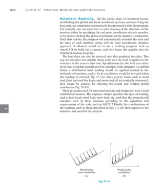 634	 Chapter 17   Structural Modeling and Computer Analysis
17
Automatic Assembly.  All the above steps of structural layout,
establishing the global and local coordinate systems, and specifying the
load data, are sometimes automatically incorporated within the program.
For example, one can construct a scaled drawing of the structure on the
monitor, either by specifying the end point coordinates of each member,
or by mouse clicking the global coordinates of the member’s end points.
Once that is done, the program will automatically establish the near and
far sides of each member, along with its local coordinates. Another
approach, if allowed, would be to use a drafting program, such as
AutoCAD, to build the structure, and then input this graphic into the
structural analysis program.
The load data can also be entered onto this graphical interface. This
way the operator can visually check to be sure the load is applied to the
structure in the correct direction. Specifications for the load can either
be in local or global coordinates. For example, if the structure is a gabled
frame, a distributed wind loading would be applied normal to the
inclined roof member, and so local coordinates would be selected when
this loading in entered, Fig. 17–13a. Since gravity loads, such as dead
load,floor and roof live loads,and snow load,all act vertically downward,
they would be entered by selecting horizontal and vertical global
coordinates, Fig. 17–13b.
Many programs used for structural analysis and design also have a load
combination feature. The engineer simply specifics the type of loading,
such a dead loads, wind load, snow load, etc., and then the program will
calculate each of these loadings according to the equations and
requirements of the code, such as ASCE 7. Finally, the combinations of
the loadings, such as those described in Sec. 1.4, are then applied to the
structure and used for the analysis.
Fig. 17–13
(a)
Wind loading
local coordinates
x¿
y¿
(b)
Weight global
coordinates
x¿
y¿
 