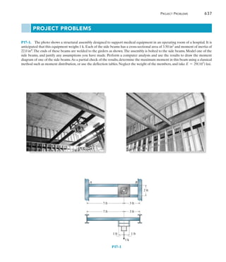 Project Problems	 637
17
P17–1.  The photo shows a structural assembly designed to support medical equipment in an operating room of a hospital. It is
anticipated that this equipment weighs 1 k. Each of the side beams has a cross-sectional area of 3.50 in2 and moment of inertia of
22.0 in4.The ends of these beams are welded to the girders as shown.The assembly is bolted to the side beams. Model one of the
side beams, and justify any assumptions you have made. Perform a computer analysis and use the results to draw the moment
diagram of one of the side beams.As a partial check of the results, determine the maximum moment in this beam using a classical
method such as moment distribution, or use the deflection tables. Neglect the weight of the members, and take E = 29(103
) ksi.
P17–1
3 ft
7 ft
7 ft
2 ft
3 ft
1 ft
1 ft
1 k
B
A
Project Problems
 