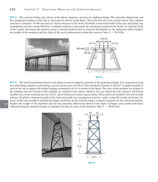 638	 Chapter 17   Structural Modeling and Computer Analysis
17
P17–3.  The steel-trussed bent shown in the photo is used to support a portion of the pedestrian bridge. It is constructed using
two wide-flange columns, each having a cross-sectional area of 4.44 in2 and a moment of inertia of 48.0 in4.A similar member is
used at the top to support the bridge loading, estimated to be 8 k as shown in the figure.The ends of this member are welded to
the columns, and the bottom of the columns are welded to base plates which in turn are bolted into the concrete. Each truss
member has a cross-sectional area of 2.63 in2.and is bolted at its ends to gusset plates.These plates are welded to the web of each
column. Establish a structural model of the bent and justify any assumptions you have made. Using this model, determine the
forces in the truss members and find the largest axial force in the columns using a computer program for the structural analysis.
Neglect the weight of the members and use the centerline dimensions shown in the figure. Compare your results with those
obtained using the method of joints to calculate the force in some of the members.Take E = 29(103) ksi.
P17–2.  The concrete bridge pier, shown in the photo, supports a portion of a highway bridge.The centerline dimensions and
the anticipated loading on the cap or top beam are shown in the figure. This beam has the cross section shown. The columns
each have a diameter of 400 mm and are fixed-connected to the beam. Establish a structural model of the pier and justify any
assumptions you have made. Perform a computer analysis to determine the maximum moment in the beam.As a partial check
of the results, determine this moment using a classical method such as moment distribution or the deflection tables. Neglect
the weight of the members and the effect of the steel reinforcement within the concrete.Take E = 29.0 GPa.
P17–2
10 10
B
A C
800 kN 800 kN
1100 kN
0.75 m 0.75 m
1.5 m
1.5 m
450 mm
300 mm
P17–3
4 k
4 k
1 ft
1 ft
6 ft
8 ft
10 ft
5 ft
10 ft
 
