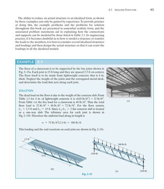2.1 Idealized Structure	 45
2
The ability to reduce an actual structure to an idealized form, as shown
by these examples, can only be gained by experience.To provide practice
at doing this, the example problems and the problems for solution
throughout this book are presented in somewhat realistic form, and the
associated problem statements aid in explaining how the connections
and supports can be modeled by those listed in Table 2.1. In engineering
practice, if it becomes doubtful as to how to model a structure or transfer
the loads to the members,it is best to consider several idealized structures
and loadings and then design the actual structure so that it can resist the
loadings in all the idealized models.
EXAMPLE 2.1 
The floor of a classroom is to be supported by the bar joists shown in
Fig. 2–15a. Each joist is 15 ft long and they are spaced 2.5 ft on centers.
The floor itself is to be made from lightweight concrete that is 4 in.
thick. Neglect the weight of the joists and the corrugated metal deck,
and determine the load that acts along each joist.
SOLUTION
The dead load on the floor is due to the weight of the concrete slab.From
Table 1.3 for 4 in. of lightweight concrete it is (4)(8 lbft2
) = 32 lbft2
.
From Table 1.4, the live load for a classroom is 40 lbft2
. Thus the total
floor load is 32 lbft2
+ 40 lbft2
= 72 lbft2
. For the floor system,
L1 = 2.5 ft and L2 = 15 ft. Since L2L1 7 2 the concrete slab is treated
as a one-way slab. The tributary area for each joist is shown in
Fig. 2–15b.Therefore the uniform load along its length is
w = 72 lbft2
(2.5 ft) = 180 lbft
This loading and the end reactions on each joist are shown in Fig. 2–15c.
Fig. 2–15
(a)
15 ft
2.5 ft
(b)
1350 lb
(c)
1350 lb
180 lb/ft
 