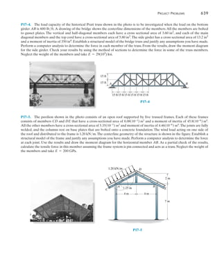 Project Problems	 639
17
P17–4.  The load capacity of the historical Pratt truss shown in the photo is to be investigated when the load on the bottom
girder AB is 600 lbft. A drawing of the bridge shows the centerline dimensions of the members. All the members are bolted
to gusset plates. The vertical and half-diagonal members each have a cross sectional area of 3.60 in2, and each of the main
diagonal members and the top cord have a cross-sectional area of 5.80 in2.The side girder has a cross sectional area of 13.2 in2
and a moment of inertia of 350 in4. Establish a structural model of the bridge truss and justify any assumptions you have made.
Perform a computer analysis to determine the force in each member of the truss. From the results, draw the moment diagram
for the side girder. Check your results by using the method of sections to determine the force in some of the truss members.
Neglect the weight of the members and take E = 29(103) ksi.
P17–5.  The pavilion shown in the photo consists of an open roof supported by five trussed frames. Each of these frames
consists of members CD and DE that have a cross-sectional area of 8.08(10-3) m2 and a moment of inertia of 45.8(10-6) m4.
All the other members have a cross-sectional area of 5.35(10-3) m2 and moment of inertia of 4.46(10-6) m4. The joints are fully
welded, and the columns rest on base plates that are bolted onto a concrete foundation. The wind load acting on one side of
the roof and distributed to the frame is 1.20 kNm.The centerline geometry of the structure is shown in the figure. Establish a
structural model of the frame and justify any assumptions you have made. Perform a computer analysis to determine the force
at each joint. Use the results and draw the moment diagram for the horizontal member AB. As a partial check of the results,
calculate the tensile force in this member assuming the frame system is pin connected and acts as a truss. Neglect the weight of
the members and take E = 200 GPa.
15 ft
A B
15 ft
15 ft
15 ft15 ft15 ft15 ft15 ft
P17–4
P17–5
4 m
A B
E
C
D
4 m
7 m
2 m
1.25 m
1.20 kN/m
 