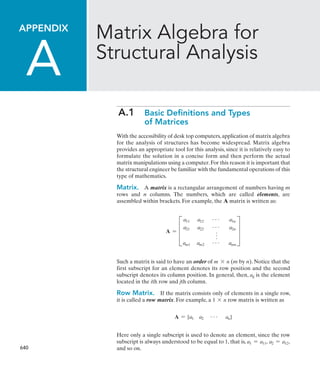 640
Appendix
 
A
Matrix Algebra for
Structural Analysis
A.1 
Basic Definitions and Types
of Matrices
With the accessibility of desk top computers,application of matrix algebra
for the analysis of structures has become widespread. Matrix algebra
provides an appropriate tool for this analysis, since it is relatively easy to
formulate the solution in a concise form and then perform the actual
matrix manipulations using a computer.For this reason it is important that
the structural engineer be familiar with the fundamental operations of this
type of mathematics.
Matrix. A matrix is a rectangular arrangement of numbers having m
rows and n columns. The numbers, which are called elements, are
assembled within brackets. For example, the A matrix is written as:
A = D
a11 a12 g a1n
a21 a22 g a2n
f
am1 am2 g amn
T
Such a matrix is said to have an order of m * n (m by n). Notice that the
first subscript for an element denotes its row position and the second
subscript denotes its column position. In general, then, aij is the element
located in the ith row and jth column.
Row Matrix.  If the matrix consists only of elements in a single row,
it is called a row matrix. For example, a 1 * n row matrix is written as
A = [a1 a2 g an]
Here only a single subscript is used to denote an element, since the row
subscript is always understood to be equal to 1, that is, a1 = a11, a2 = a12,
and so on.
 