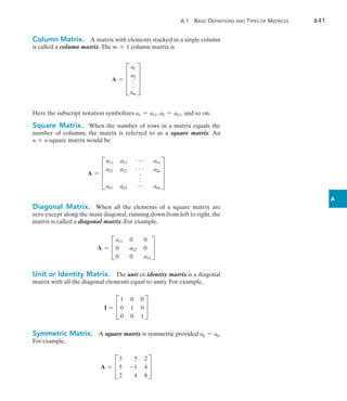 A.1  Basic Definitions and Types of Matrices	 641
A
Column Matrix.  A matrix with elements stacked in a single column
is called a column matrix.The m * 1 column matrix is
A = D
a1
a2
f
am
T
Here the subscript notation symbolizes a1 = a11, a2 = a21, and so on.
Square Matrix.  When the number of rows in a matrix equals the
number of columns, the matrix is referred to as a square matrix. An
n * n square matrix would be
A = D
a11 a12 g a1n
a21 a22 g a2n
f
an1 an2 g ann
T
Diagonal Matrix.  When all the elements of a square matrix are
zero except along the main diagonal, running down from left to right, the
matrix is called a diagonal matrix. For example,
A = C
a11 0 0
0 a22 0
0 0 a33
S
Unit or Identity Matrix. The unit or identity matrix is a diagonal
matrix with all the diagonal elements equal to unity. For example,
I = C
1 0 0
0 1 0
0 0 1
S
Symmetric Matrix. A square matrix is symmetric provided aij = aji.
For example,
A = C
3 5 2
5 -1 4
2 4 8
S
 