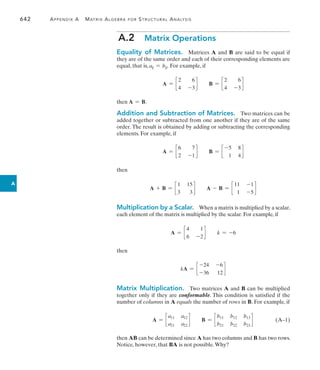 642	 Appendix A   Matrix Algebra for Structural Analysis
A
A.2  Matrix Operations
Equality of Matrices. Matrices A and B are said to be equal if
they are of the same order and each of their corresponding elements are
equal, that is, aij = bij. For example, if
A = c
2 6
4 -3
d B = c
2 6
4 -3
d
then A = B.
Addition and Subtraction of Matrices.  Two matrices can be
added together or subtracted from one another if they are of the same
order. The result is obtained by adding or subtracting the corresponding
elements. For example, if
A = c
6 7
2 -1
d B = c
-5 8
1 4
d
then
A + B = c
1 15
3 3
d A - B = c
11 -1
1 -5
d
Multiplication by a Scalar.  When a matrix is multiplied by a scalar,
each element of the matrix is multiplied by the scalar. For example, if
A = c
4 1
6 -2
d k = -6
then
kA = c
-24 -6
-36 12
d
Matrix Multiplication.  Two matrices A and B can be multiplied
together only if they are conformable. This condition is satisfied if the
number of columns in A equals the number of rows in B. For example, if
A = c
a11 a12
a21 a22
d B = c
b11 b12 b13
b21 b22 b23
d (A–1)
then AB can be determined since A has two columns and B has two rows.
Notice, however, that BA is not possible.Why?
 