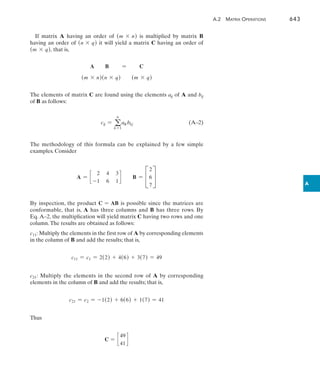 A.2  Matrix Operations	 643
A
If matrix A having an order of (m * n) is multiplied by matrix B
having an order of (n * q) it will yield a matrix C having an order of
(m * q), that is,
A B = C
(m * n)(n * q) (m * q)
The elements of matrix C are found using the elements aij of A and bij
of B as follows:
cij = a
n
k =1
aikbkj(A–2)
The methodology of this formula can be explained by a few simple
examples. Consider
A = c
2 4 3
-1 6 1
d B = C
2
6
7
S
By inspection, the product C = AB is possible since the matrices are
conformable, that is, A has three columns and B has three rows. By
Eq. A–2, the multiplication will yield matrix C having two rows and one
column.The results are obtained as follows:
c11: Multiply the elements in the first row of A by corresponding elements
in the column of B and add the results; that is,
c11 = c1 = 2(2) + 4(6) + 3(7) = 49
c21: Multiply the elements in the second row of A by corresponding
elements in the column of B and add the results; that is,
c21 = c2 = -1(2) + 6(6) + 1(7) = 41
Thus
C = c
49
41
d
 