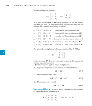 644	 Appendix A   Matrix Algebra for Structural Analysis
A
As a second example, consider
A = C
5 3
4 1
-2 8
S B = c
2 7
-3 4
d
Here again the product C = AB can be found since A has two columns
and B has two rows.The resulting matrix C will have three rows and two
columns.The elements are obtained as follows:
c11 = 5(2) + 3(-3) = 1	 (first row of A times first column of B)
c12 = 5(7) + 3(4) = 47	 (first row of A times second column of B)
c21 = 4(2) + 1(-3) = 5	 (second row of A times first column of B)
c22 = 4(7) + 1(4) = 32	 (second row of A times second column of B)
c31 = -2(2) + 8(-3) = -28	 (third row of A times first column of B)
c32 = -2(7) + 8(4) = 18	 (third row of A times second column of B)
The scheme for multiplication follows application of Eq.A–2.Thus,
C = C
1 47
5 32
-28 18
S
Notice also that BA does not exist, since written in this manner the
matrices are nonconformable.
The following rules apply to matrix multiplication.
 1.  In general the product of two matrices is not commutative:
AB  BA(A–3)
  2.  The distributive law is valid:
A(B + C) = AB + AC(A–4)
 3.  The associative law is valid:
A(BC) = (AB)C(A–5)
Transposed Matrix.  A matrix may be transposed by interchanging
its rows and columns. For example, if
A = C
a11 a12 a13
a21 a22 a23
a31 a32 a33
S B = [b1 b2 b3]
 