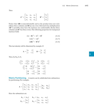 A.2  Matrix Operations	 645
A
Then
AT
= C
a11 a21 a31
a12 a22 a32
a13 a23 a33
S BT
= C
b1
b2
b3
S
Notice that AB is nonconformable and so the product does not exist.
(A has three columns and B has one row.) Alternatively, multiplication
ABT
is possible since here the matrices are conformable (A has three
columns and BT
has three rows).The following properties for transposed
matrices hold:
(A + B)T
= AT
+ BT
(A–6)
(kA)T
= kAT
(A–7)
(AB)T
= BT
AT
(A–8)
This last identity will be illustrated by example. If
A = c
6 2
1 -3
d B = c
4 3
2 5
d
Then, by Eq.A–8,
a c
6 2
1 -3
d c
4 3
2 5
d b
T
= c
4 2
3 5
d c
6 1
2 -3
d
a c
28 28
-2 -12
d b
T
= c
28 -2
28 -12
d
c
28 -2
28 -12
d = c
28 -2
28 -12
d
Matrix Partitioning.  A matrix can be subdivided into submatrices
by partitioning. For example,
A = C
a11 a12 a13 a14
a21 a22 a23 a24
a31 a32 a33 a34
S = c
A11 A12
A21 A22
d
Here the submatrices are
A11 = [a11] A12 = [a12 a13 a14]
A21 = c
a21
a31
d A22 = c
a22 a23 a24
a32 a33 a34
d
 