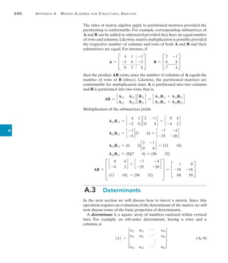 646	 Appendix A   Matrix Algebra for Structural Analysis
A
The rules of matrix algebra apply to partitioned matrices provided the
partitioning is conformable. For example, corresponding submatrices of
A and B can be added or subtracted provided they have an equal number
of rows and columns. Likewise, matrix multiplication is possible provided
the respective number of columns and rows of both A and B and their
submatrices are equal. For instance, if
A = C
4 1 -1
-2 0 -5
6 3 8
S B = C
2 -1
0 8
7 4
S
then the product AB exists, since the number of columns of A equals the
number of rows of B (three). Likewise, the partitioned matrices are
conformable for multiplication since A is partitioned into two columns
and B is partitioned into two rows, that is,
AB = c
A11 A12
A21 A22
d c
B11
B21
d = c
A11B11 + A12B21
A21B11 + A22B21
d
Multiplication of the submatrices yields
A11B11 = c
4 1
-2 0
d c
2 -1
0 8
d = c
8 4
-4 2
d
A12B21 = c
-1
-5
d [7 4] = c
-7 -4
-35 -20
d
A21B11 = [6 3]c
2 -1
0 8
d = [12 18]
A22B21 = [8][7 4] = [56 32]
AB = D
c
8
-4
4
2
d + c
-7
-35
-4
-20
d
[12 18] + [56 32]
T = C
1 0
-39 -18
68 50
S
A.3  Determinants
In the next section we will discuss how to invert a matrix. Since this
operation requires an evaluation of the determinant of the matrix, we will
now discuss some of the basic properties of determinants.
A determinant is a square array of numbers enclosed within vertical
bars. For example, an nth-order determinant, having n rows and n
columns, is
 A  = 4
a11 a12 g a1n
a21 a22 g a2n
f
an1 an2 g ann
4 (A–9)
 