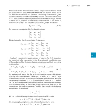 A.3  Determinants	 647
A
Evaluation of this determinant leads to a single numerical value which
can be determined using Laplace’s expansion.This method makes use of
the determinant’s minors and cofactors. Specifically, each element aij of a
determinant of nth order has a minor Mij which is a determinant of order
n - 1. This determinant (minor) remains when the ith row and jth column
in which the aij element is contained is canceled out. If the minor is
multiplied by (-1)i+j
it is called the cofactor of aij and is denoted as
Cij = (-1)i+j
Mij(A–10)
For example, consider the third-order determinant
3
a11 a12 a13
a21 a22 a23
a31 a32 a33
3
The cofactors for the elements in the first row are
C11 = (-1)1+1
`
a22 a23
a32 a33
` = `
a22 a23
a32 a33
`
C12 = (-1)1+2
`
a21 a23
a31 a33
` = - `
a21 a23
a31 a33
`
C13 = (-1)1+3
`
a21 a22
a31 a32
` = `
a21 a22
a31 a32
`
Laplace’s expansion for a determinant of order n, Eq. A–9, states that
the numerical value represented by the determinant is equal to the sum
of the products of the elements of any row or column and their respective
cofactors, i.e.,
D = ai1Ci1 + ai2Ci2 + g + ainCin (i = 1, 2, c, or n)
or(A–11)
D = a1jC1j + a2jC2j + g + anjCnj (j = 1, 2, c, or n)
For application,it is seen that due to the cofactors the number D is defined
in terms of n determinants (cofactors) of order n - 1 each. These
determinants can each be reevaluated using the same formula, whereby
one must then evaluate (n - 1) determinants of order (n - 2), and so
on.The process of evaluation continues until the remaining determinants
to be evaluated reduce to the second order, whereby the cofactors of the
elements are single elements of D. Consider, for example, the following
second-order determinant
D = `
3 5
-1 2
`
We can evaluate D along the top row of elements, which yields
D = 3(-1)1+1
(2) + 5(-1)1+2
(-1) = 11
Or, for example, using the second column of elements, we have
D = 5(-1)1+2
(-1) + 2(-1)2+2
(3) = 11
 