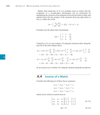 648	 Appendix A   Matrix Algebra for Structural Analysis
A
Rather than using Eqs. A–11, it is perhaps easier to realize that the
evaluation of a second-order determinant can be performed by
multiplying the elements of the diagonal, from top left down to right, and
subtract from this the product of the elements from top right down to
left, i.e., follow the arrow,
D = `
3 5
-1 2
` = 3(2) - 5(-1) = 11
Consider next the third-order determinant
 D = 3
1 3 -1
4 2 6
-1 0 2
3
Using Eq.A–11, we can evaluate  D using the elements either along the
top row or the first column, that is
D = (1)(-1)1+1
`
2 6
0 2
` + (3)(-1)1+2
`
4 6
-1 2
` + (-1)(-1)1+3
`
4 2
-1 0
`
= 1(4 - 0) - 3(8 + 6) - 1(0 + 2) = -40
D = 1(-1)1+1
`
2 6
0 2
` + 4(-1)2+1
`
3 -1
0 2
` + (-1)(-1)3+1
`
3 -1
2 6
`
= 1(4 - 0) - 4(6 - 0) - 1(18 + 2) = -40
As an exercise try to evaluate  D using the elements along the second row.
A.4  Inverse of a Matrix
Consider the following set of three linear equations:
a11x1 + a12x2 + a13x3 = c1
a21x1 + a22x2 + a23x3 = c2
a31x1 + a32x2 + a33x3 = c3
which can be written in matrix form as
C
a11 a12 a13
a21 a22 a23
a31 a32 a33
S C
x1
x2
x3
S = C
c1
c2
c3
S (A–12)
Ax = C(A–13)
 