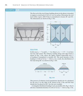 46	 Chapter 2  Analysis of Statically Determinate Structures
2
The flat roof of the steel-frame building shown in the photo is intended
to support a total load of 2 kNm2
over its surface. Determine the roof
load within region ABCD that is transmitted to beams BC and DC.
The dimensions are shown in Fig. 2–16a.
EXAMPLE 2.2
2 m
(a)
B
A
C
D
2 m
2 m
3 m
2 m
4 m
1 2
3
A B
C
D
SOLUTION
In this case L2 = 7 m and L1 = 4 m. Since L2L1 = 1.75 6 2, we have
two-way slab action. The tributary loading along each edge beam is
shown in Fig. 2–16a, where the lighter shaded trapezoidal area ➀
of loading is transmitted to member BC. The peak intensity of this
loading is (2 kNm2
)(2 m) = 4 kNm. As a result, the distribution of 
the load along BC is as shown in Fig. 2–16b.
This process of tributary load transmission should also be calculated
for the area ➁ to the right of BC shown in Fig. 2–16a, and this load
should also be placed on BC. See the next example.
A triangular distributed loading ➂ acts on member DC, Fig. 2–16a. It
also has a maximum intensity of (2 kNm2
)(2 m) = 4 kNm, Fig. 2–16c.
Fig. 2–16
D C
4 kN/m
2 m
2 m
(c)
B C
(b)
4 kN/m
3 m
2 m 2 m
 