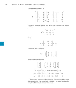 650	 Appendix A   Matrix Algebra for Structural Analysis
A
The cofactor matrix for A is
C = F
`
1
2
1
-2
` - `
-1
1
1
-2
` `
-1
1
1
2
`
- `
-1
2
1
-2
` `
1
1
1
-2
` - `
1
1
-1
2
`
`
-1
1
1
1
` - `
1
-1
1
1
` `
1
-1
-1
1
`
V
Evaluating the determinants and taking the transpose, the adjoint
matrix is
CT
= C
-4 0 -2
-1 -3 -2
-3 -3 0
S
Since
A = †
1 -1 1
-1 1 1
1 2 -2
† = -6
The inverse of A is, therefore,
A-1
= -
1
6
C
-4 0 -2
-1 -3 -2
-3 -3 0
S
Solution of Eqs.A–16 yields
C
x1
x2
x3
S = -
1
6
C
-4 0 -2
-1 -3 -2
-3 -3 0
S C
-1
-1
5
S
x1 = -1
6 3(-4)(-1) + 0(-1) + (-2)(5)4 = 1
x2 = -1
6 3(-1)(-1) + (-3)(-1) + (-2)(5)4 = 1
x3 = -1
6 3(-3)(-1) + (-3)(-1) + (0)(5)4 = -1
Obviously, the numerical calculations are quite expanded for larger
sets of equations. For this reason, computers are used in structural
analysis to determine the inverse of matrices.
 