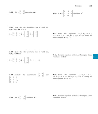 Problems	 653
A
A–11.  If A = c
2 5
1 3
d , determine AAT
.
A–12.  Show that the distributive law is valid, i.e.,
A(B + C) = AB + AC, if
A = c
2 1 6
4 5 3
d , B = C
3
1
-6
S ,   C = C
5
-1
2
S .
A–13.  Show that the associative law is valid, i.e.,
A(BC) = (AB)C, if
A = c
2 1 6
4 5 3
d , B = C
3
1
-6
S , C = [5 -1 2].
A–14.  
Evaluate the determinants `
2 5
7 1
` and
†
1 3 5
2 7 1
3 8 6
† .
A–15.  If A = c
5 1
3 -2
d , determine A-1
.
A–16.  If A = C
0 1 3
2 5 0
1 -1 2
S , determine A-1
.
A–17.  Solve the equations -x1 + 4x2 + x3 = 1,
2x1 - x2 + x3 = 2, and 4x1 - 5x2 + 3x3 = 4 using the
matrix equation X = A-1
C.
A–18.  
Solve the equations in Prob. A–17 using the Gauss
elimination method.
A–19.  Solve the equations x1 - x2 + x3 = -1,
-x1 + x2 + x3 = -1, and x1 + 2x2 - 2x3 = 5 using the
matrix equation X = A-1
B.
A–20.  Solve the equations in Prob. A–19 using the Gauss
elimination method.
 