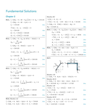 Fundamental Solutions
Chapter 2
F2–1.	 a+ MA = 0;   60 - FBC13
52(4) = 0   FBC = 25.0 kN
	 a+ MB = 0;   60 - Ay(4) = 0
	 Ay = 15.0 kN Ans.
	 S
+ Fx = 0;   Ax - 25.014
52 = 0      
	 Ax = 20.0 kN Ans.
	 Bx = Cx = 25.014
52 = 20.0 kN
	 By = Cy = 25.013
52 = 15.0 kN Ans.
F2–2. a+ MA = 0;   FBC sin 45(4) - 10(4)(2) = 0
	 FBC =
20
sin 45
kN
a+ MB = 0;   10(4)(2) - Ay(4) = 0
Ay = 20.0 kN Ans.
S
+ Fx = 0;    Ax - a
20
sin 45
b(cos 45) = 0
	 Ax = 20.0 kN Ans.
Bx = Cx = a
20
sin 45
b(cos 45) = 20.0 kN Ans.
By = Cy = a
20
sin 45
b(sin 45) = 20.0 kN Ans.
F2–3.	 a+ MA = 0;   FBC sin 60(4) - 10(2)(1) = 0
	 FBC =
5
sin 60
kN
  a+ MB = 0;	   10(2)(3) - Ay(4) = 0
	 Ay = 15.0 kN Ans.
S
+ Fx = 0;    a
5
sin 60
b(cos 60) - Ax = 0
	 Ax = 2.89 kN Ans.
	 Bx = Cx = a
5
sin 60
b(cos 60) = 2.89 kN Ans.
	 By = Cy = a
5
sin 60
b(sin 60) = 5.00 kN Ans.
F2–4. Member AC
	
a+ MC = 0;   10(3) - NA(4) = 0    NA = 7.50 kN Ans.
a+ MA = 0;   Cy(4) - 10(1) = 0   Cy = 2.50 kN
Member BC
S
+ Fx = 0;   Bx = 0 Ans.
+ cFy = 0;   By - 2.50 - 8(2) = 0   By = 18.5 kN Ans.
a+ MB = 0;	   2.50(2) + 8(2)(1) - MB = 0 
MB = 21.0 kN # m  Ans.
F2–5.	  a+ MA = 0;   FBC13
52(4) + FBC14
52(3) - 300(2) = 0
	 FBC = 125 lb
	
S
+ Fx = 0;    Ax - 12514
52 = 0   Ax = 100 lb Ans.
+ cFy = 0;   Ay + 12513
52 - 300 = 0
	 Ay = 225 lb Ans.
	 Bx = Cx = 12514
52 = 100 lb Ans.
	 By = Cy = 12513
52 = 75.0 lb Ans.
F2–6. 	
a+ MC = 0;   6(2) + 2(2) - NA(4) = 0
	 NA = 4.00 kN Ans.
	 S
+ Fx = 0;   Cx - 2 = 0   Cx = 2.00 kN Ans.
+ cFy = 0;    Cy + 4.00 - 6 = 0    Cy = 2.00 kNAns.
F2–7.
2.5 m
3 (5)
3 m
4 m
8 kN 8 kN
2 m 2 m 2 m
4 m
Ax
Ay
Dx
Dy
Bx Bx
By
By
3
5
4
Member AB
a+ MA = 0; Bx(4) - By(3) - 3(5)(2.5) = 0
Member BCD
a+ MD = 0; 8(2) + 8(4) - Bx(4) - By(6) = 0
Bx = 10.25 kN   By = 1.167 kN = 1.17 kN Ans.
Member AB
S
+ Fx = 0;   -Ax + 3(5)14
52 - 10.25 = 0
Ax = 1.75 kN Ans.
+ cFy = 0;          Ay - (3)(5)13
52 - 1.167 = 0
Ay = 10.167 kN = 10.2 kN  Ans.
Member BCD
S
+ Fx = 0; 	
10.25 - Dx = 0 Dx = 10.25 kN Ans.
+ cFy = 0; Dy + 1.167 - 8 - 8 = 0
Dy = 14.833 kN = 14.8 kN  Ans.
 