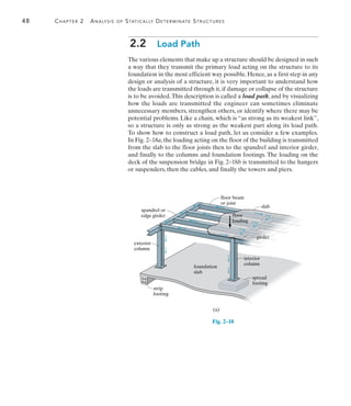 48	 Chapter 2  Analysis of Statically Determinate Structures
2
2.2  Load Path
The various elements that make up a structure should be designed in such
a way that they transmit the primary load acting on the structure to its
foundation in the most efficient way possible. Hence, as a first step in any
design or analysis of a structure, it is very important to understand how
the loads are transmitted through it, if damage or collapse of the structure
is to be avoided.This description is called a load path, and by visualizing
how the loads are transmitted the engineer can sometimes eliminate
unnecessary members, strengthen others, or identify where there may be
potential problems. Like a chain, which is “as strong as its weakest link”,
so a structure is only as strong as the weakest part along its load path.
To show how to construct a load path, let us consider a few examples.
In Fig. 2–18a, the loading acting on the floor of the building is transmitted
from the slab to the floor joists then to the spandrel and interior girder,
and finally to the columns and foundation footings. The loading on the
deck of the suspension bridge in Fig. 2–18b is transmitted to the hangers
or suspenders, then the cables, and finally the towers and piers.
(a)
exterior
column
interior
column
foundation
slab
floor
loading
slab
floor beam
or joist
spandrel or
edge girder
spread
footing
strip
footing
girder
Fig. 2–18
 