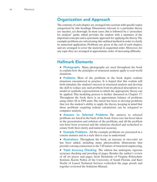 vi	 Preface
Organization and Approach
The contents of each chapter are arranged into sections with specific topics
categorized by title headings. Discussions relevant to a particular theory
are succinct, yet thorough. In most cases, this is followed by a “procedure
for analysis” guide, which provides the student with a summary of the
important concepts and a systematic approach for applying the theory.The
example problems are solved using this outlined method in order to clarify
its numerical application. Problems are given at the end of each chapter,
and are arranged to cover the material in sequential order. Moreover, for
any topic they are arranged in approximate order of increasing difficulty.
Hallmark Elements
•   Photographs. Many photographs are used throughout the book
to explain how the principles of structural analysis apply to real-world
situations.
•   Problems. Most of the problems in the book depict realistic
situations encountered in practice. It is hoped that this realism will
both stimulate the student’s interest in structural analysis and develop
the skill to reduce any such problem from its physical description to a
model or symbolic representation to which the appropriate theory can
be applied. This modeling process is further discussed in Chapter 17.
Throughout the book there is an approximate balance of problems
using either SI or FPS units. The intent has been to develop problems
that test the student’s ability to apply the theory, keeping in mind that
those problems requiring tedious calculations can be relegated to
computer analysis.
•   Answers to Selected Problems. 
The answers to selected
problems are listed in the back of the book. Extra care has been taken
in the presentation and solution of the problems, and all the problem
sets have been reviewed and the solutions checked and rechecked to
ensure both their clarity and numerical accuracy.
•   Example Problems.  All the example problems are presented in a
concise manner and in a style that is easy to understand.
•   Illustrations. Throughout the book, an increase in two-color art
has been added, including many photorealistic illustrations that
provide a strong connection to the 3-D nature of structural engineering.
•   Triple Accuracy Checking. The edition has undergone rigorous
accuracy checking and proofing of pages. Besides the author’s review
of all art pieces and pages, Scott Hendricks of Virginia Polytechnic
Institute, Karim Nohra of the University of South Florida, and Kurt
Norlin of Laurel Technical Services rechecked the page proofs and
together reviewed the Solutions Manual.
 