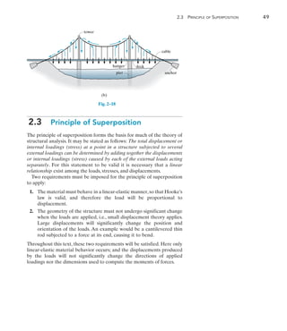 2
	 2.3 Principle of Superposition	 49
tower
cable
anchor
hanger deck
pier
(b)
Fig. 2–18
2.3  Principle of Superposition
The principle of superposition forms the basis for much of the theory of
structural analysis. It may be stated as follows: The total displacement or
internal loadings (stress) at a point in a structure subjected to several
external loadings can be determined by adding together the displacements
or internal loadings (stress) caused by each of the external loads acting
separately. For this statement to be valid it is necessary that a linear
relationship exist among the loads, stresses, and displacements.
Two requirements must be imposed for the principle of superposition
to apply:
	1.	 The material must behave in a linear-elastic manner,so that Hooke’s
law is valid, and therefore the load will be proportional to
displacement.
	2.	 The geometry of the structure must not undergo significant change
when the loads are applied, i.e., small displacement theory applies.
Large displacements will significantly change the position and
orientation of the loads. An example would be a cantilevered thin
rod subjected to a force at its end, causing it to bend.
Throughout this text, these two requirements will be satisfied. Here only
linear-elastic material behavior occurs; and the displacements produced
by the loads will not significantly change the directions of applied
loadings nor the dimensions used to compute the moments of forces.
 