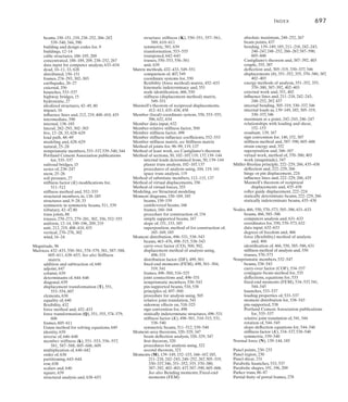 694	 Index
Building and design codes, 9
Building frames, 274–293, 302–303. See also
Frames
approximate analysis of, 274–293, 302–303
cantilever method for, 288–293, 303
fixed supported, 278, 303
lateral loads, 282–293, 303
pin supported, 277
, 303
portal method for, 282–287
, 303
vertical loads, 274–276, 302
Building loads, 12–14, 16–17
, 21–23
minimum for occupancy, 12–14
wind direction effects on, 16–17
wind pressure and, 21–23
Cables, 7
, 33, 39, 187–195, 209
catenary curve of, 191
concentrated loads and, 188–189, 209
flexibility of, 188
inextensible property, 188
parabolic shape of, 191, 209
structural systems of, 7
, 33, 187
support connections, 39
uniform distributed loads and, 190–195, 209
Camber, 357
Cantilever method of analysis, 288–293, 303
Cantilevered beams, 166, 248–249, 267
, 414
Cantilevered bridge analysis, 414
Carry-over factor (COF), 500, 502, 534–537
Castigliano’s theorem (second), 363–369,
387–392, 403, 533
beams, 387–392, 403
frames, 387–392, 403
linear elastic response and, 363–364
nonprismatic members, 533
procedures of analysis using,365,388
rotational displacement for, 363–369,
387–392, 403
trusses, 363–369, 403
Catenary curve, 191
Center of curvature (O¿), 311
Collars, 39
Column matrix, 639
Columns, 6, 33, 230, 628
modeling of, 628
structural members as, 6, 33, 230
Compatibility equations, 51, 407–411, 432–433, 458
determinacy and, 51
force method using, 407–411, 432–433, 458
Complex truss, 90, 93, 112–115, 136–137
classification as, 90
method of substitute members for,
112–115, 137
procedure for analysis of, 112–113
stability of, 93
superposition of loadings, 113
Composite structures, force analysis of, 429–431
Compound truss, 90, 92, 108–111, 136
analysis of, 108–111
classification as, 90
stability of, 92
Compressive force (C), 88, 96–97
Computer analysis, 622–638
automatic assembly, 634
global (structure) coordinates for, 632, 634
load data input, 633–634
local (member) coordinates for, 632, 634
member data input, 632
node data input, 632–633
node identification for, 631–632
preliminary steps, 631
program operation, 632
structural modeling for, 622–629
structure information, 632–633
support data input, 633
Concentrated loads, 188–189, 209, 219, 238–252, 267
absolute maximum moment and shear from,
248–252, 267
beams, 219, 238–252, 266–267
cables, 188–189, 209
influence lines and,219,238–252,267
maximum at a point, 238–247
moment and, 242–243, 248–252, 267
series of, 238–247
shear and, 240–241, 248, 267
Concrete beams, 5
Conjugate-beam method, 330–337, 347, 535
beam deflection analysis, 330–337, 347
nonprismatic members, 535
procedure for analysis using, 332
supports for, 330–331
theorems for, 330
zero displacement of, 331
Conservation of energy principle, 349, 353, 402
Constrained degrees of freedom, 551, 586
Continuity conditions for double integration
method, 313
Continuous beams, 414
Coordinates, 550, 553–555, 570–573, 586, 632, 634
beams, 586
computer analysis and, 632, 634
global (structure) system, 550, 553–555, 586,
632, 634
member (local) system, 550, 553–555, 586,
632, 634
nodal, 570–573, 632
stiffness method use of, 550
transformation matrices for, 553–555
trusses, 550, 553–555
Coplanar truss, 89–95
Cord rotation (c), 467
Couple moments, 355, 387
Cross-diagonal bracing, 270–273, 302
Curvature (r), radius of, 311–312
Data input, 632–634. See also Computer analysis
Dead loads, 10–11, 33, 628
densities for, 10
design standards, 10–11, 33
modeling and, 628
Deck, 86
Deflections, 222–229, 266, 304–347, 348–403, 533.
See also Displacement
axial forces and, 305
beams, 222–229, 266, 304–347, 370–392, 403
bending, 304–347
Castigliano’s theorem (second) for, 363–369,
387–392, 403, 533
conjugate-beam method for, 330–337, 347
conservation of energy principle, 349, 353, 402
curvature (r), radius of, 311–312
diagrams, 305–310, 346
double integration method for, 313–319, 346
elastic-beam theory for, 311–312
elastic curve for, 305–311, 313–314, 320–329,
346
energy methods for, 348–403
flexural rigidity (M/EI), 312
force and, 348–403
frames, 305–310, 370–392, 403
inflection point, 307, 310
influence lines for, 222–229, 266
internal bending moment (M) and, 305–319,
330–337, 346
moment-area theorems for, 320–329, 347
moment diagrams for, 307
Müller-Breslau principle for, 222–229, 266
nonprismatic members, 533
procedures for analysis of, 314, 322, 332, 358,
365, 372, 388
reinforcing rods, 308–309
rotational (displacement), 351–352, 355,
370–380, 387
, 402–403
shear force (V) and, 330–337
supports and, 306, 330–331
trusses, 356–362, 364–369, 402–403
virtual work, method of, 224, 356–362,
370–380, 402–403, 533
Degree of indeterminacy, 51, 91
Degrees of freedom, 462–463, 459, 551, 586
beams, 586
constrained, 551, 586
displacement method and, 462–463, 459
kinematic indeterminacy and, 462–463, 551,
586
stiffness method and, 551, 586
trusses, 551
unconstrained, 551, 586
Determinacy, 51–54, 91, 116, 136, 462–463
compatibility equations for, 51
degree of, 51, 91
degrees of freedom and, 462–463
equilibrium equations for, 51–54, 91, 116
kinematic indeterminacy, 462–463
structural determination of, 51–54
trusses, 91, 116, 136
Determinants of matrices, 644–646
Diagonal matrix, 639
Displacement method, 407, 460–495, 496–531,
532–547, 549. See also Stiffness method
beam analysis, 469–476, 498–515
carry-over factor (CO), 500, 502
degrees of freedom for, 462–463, 495
fixed-end moments (FEM), 466–468, 498,
501–504, 519, 534–537, 541, 544–545
force method compared to, 407
, 549
frame analysis, 477–489, 496–500, 516–525
moment distribution for, 496–531
nonprismatic member analysis, 532–547
procedure for, 461–463
procedures for analysis using, 469, 505
relative joint translation, 541, 544
sidesway effects and, 482–489, 518–525
slope-deflection equations for, 460–495
statically indeterminate structures, 407,
460–492
stiffness factor (K), 498–501, 510–515, 531,
534–537, 538–540
symmetric beam analysis, 511–512, 539–540
Displacement transformation (T) matrix, 551,
553–554, 607
Displacements, 348–403, 405–413, 432–433,
458, 461–465, 482–489, 518–525, 551,
586–589, 605–606. See also Deflections;
Displacement method; Energy methods;
Force method
angular (u), 463–464, 587–588
beams, 370–380, 387, 403, 463–465, 586–589
Castigliano’s theorem (second) for, 363–369,
387–392, 403
compatibility equations for, 407–411,
432–433, 458
deflection per unit force, 408
degrees of freedom, 462–463, 459, 551, 586
equilibrium of, 407, 411, 458
external work and, 350–351
flexibility coefficients, 408–410, 412–413, 432
force (), 350–380, 387–392, 402–403
force-displacement requirements, 407, 458
force method for analysis of, 407–411,
432–433, 458
frames, 370–380, 387, 403, 482–489, 518–525,
605–606
joints, 482–489, 518–525
linear (), 463, 465, 587–588
 