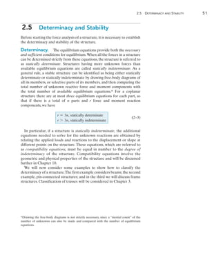 2
	 2.5  Determinacy and Stability	 51
2.5  Determinacy and Stability
Before starting the force analysis of a structure, it is necessary to establish
the determinacy and stability of the structure.
Determinacy.  The equilibrium equations provide both the necessary
and sufficient conditions for equilibrium.When all the forces in a structure
can be determined strictly from these equations,the structure is referred to
as statically determinate. Structures having more unknown forces than
available equilibrium equations are called statically indeterminate. As a
general rule, a stable structure can be identified as being either statically
determinate or statically indeterminate by drawing free-body diagrams of
all its members, or selective parts of its members, and then comparing the
total number of unknown reactive force and moment components with
the total number of available equilibrium equations.* For a coplanar
structure there are at most three equilibrium equations for each part, so
that if there is a total of n parts and r force and moment reaction
components, we have
In particular, if a structure is statically indeterminate, the additional
equations needed to solve for the unknown reactions are obtained by
relating the applied loads and reactions to the displacement or slope at
different points on the structure. These equations, which are referred to
as compatibility equations, must be equal in number to the degree of
indeterminacy of the structure. Compatibility equations involve the
geometric and physical properties of the structure and will be discussed
further in Chapter 10.
We will now consider some examples to show how to classify the
determinacy of a structure.The first example considers beams;the second
example, pin-connected structures; and in the third we will discuss frame
structures. Classification of trusses will be considered in Chapter 3.
(2–3)
*Drawing the free-body diagrams is not strictly necessary, since a “mental count” of the
number of unknowns can also be made and compared with the number of equilibrium
equations.
r = 3n, statically determinate
r 7 3n, statically indeterminate
 