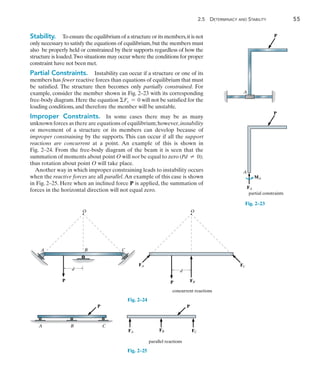 2
	 2.5  Determinacy and Stability	 55
Stability.  To ensure the equilibrium of a structure or its members,it is not
only necessary to satisfy the equations of equilibrium,but the members must
also be properly held or constrained by their supports regardless of how the
structure is loaded.Two situations may occur where the conditions for proper
constraint have not been met.
Partial Constraints.  Instability can occur if a structure or one of its
members has fewer reactive forces than equations of equilibrium that must
be satisfied. The structure then becomes only partially constrained. For
example, consider the member shown in Fig. 2–23 with its corresponding
free-body diagram. Here the equation Fx = 0 will not be satisfied for the
loading conditions, and therefore the member will be unstable.
Improper Constraints.  In some cases there may be as many
unknown forces as there are equations of equilibrium;however,instability
or movement of a structure or its members can develop because of
improper constraining by the supports. This can occur if all the support
reactions are concurrent at a point. An example of this is shown in
Fig. 2–24. From the free-body diagram of the beam it is seen that the
summation of moments about point O will not be equal to zero (Pd  0);
thus rotation about point O will take place.
Another way in which improper constraining leads to instability occurs
when the reactive forces are all parallel.An example of this case is shown
in Fig. 2–25. Here when an inclined force P is applied, the summation of
forces in the horizontal direction will not equal zero.
P
A
A
P
FA
MA
partial constraints
Fig. 2–23
A C
B
P
O O
FB
d
FA FC
P
d
concurrent reactions
Fig. 2–24
P
A B C
P
FA FB FC
parallel reactions
Fig. 2–25
 