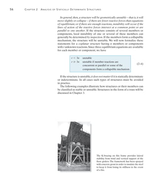56	 Chapter 2  Analysis of Statically Determinate Structures
2
In general, then, a structure will be geometrically unstable—that is, it will
move slightly or collapse—if there are fewer reactive forces than equations
of equilibrium; or if there are enough reactions, instability will occur if the
lines of action of the reactive forces intersect at a common point or are
parallel to one another. If the structure consists of several members or
components, local instability of one or several of these members can
generally be determined by inspection. If the members form a collapsible
mechanism, the structure will be unstable. We will now formalize these
statements for a coplanar structure having n members or components
with r unknown reactions.Since three equilibrium equations are available
for each member or component, we have
r 6 3n unstable
r Ú 3n unstable if member reactions are
concurrent or parallel or some of the
components form a collapsible mechanism
If the structure is unstable,it does not matter if it is statically determinate
or indeterminate. In all cases such types of structures must be avoided
in practice.
The following examples illustrate how structures or their members can
be classified as stable or unstable. Structures in the form of a truss will be
discussed in Chapter 3.
(2–4)
The K-bracing on this frame provides lateral
stability from wind and vertical support of the
floor girders. The framework has been sprayed
with concrete grout in order to insulate the steel
to keep it from losing its stiffness in the event
of a fire.
 
