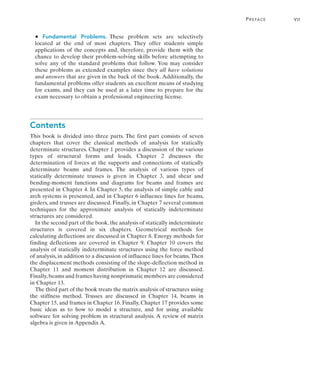 Preface	 vii
•   Fundamental Problems. 
These problem sets are selectively
located at the end of most chapters. They offer students simple
applications of the concepts and, therefore, provide them with the
chance to develop their problem-solving skills before attempting to
solve any of the standard problems that follow. You may consider
these problems as extended examples since they all have solutions
and answers that are given in the back of the book. Additionally, the
fundamental problems offer students an excellent means of studying
for exams, and they can be used at a later time to prepare for the
exam necessary to obtain a professional engineering license.
Contents
This book is divided into three parts. The first part consists of seven
chapters that cover the classical methods of analysis for statically
determinate structures. Chapter 1 provides a discussion of the various
types of structural forms and loads. Chapter 2 discusses the
determination of forces at the supports and connections of statically
determinate beams and frames. The analysis of various types of
statically determinate trusses is given in Chapter 3, and shear and
bending-moment functions and diagrams for beams and frames are
presented in Chapter 4. In Chapter 5, the analysis of simple cable and
arch systems is presented, and in Chapter 6 influence lines for beams,
girders, and trusses are discussed. Finally, in Chapter 7 several common
techniques for the approximate analysis of statically indeterminate
structures are considered.
In the second part of the book, the analysis of statically indeterminate
structures is covered in six chapters. Geometrical methods for
calculating deflections are discussed in Chapter 8. Energy methods for
finding deflections are covered in Chapter 9. Chapter 10 covers the
analysis of statically indeterminate structures using the force method
of analysis, in addition to a discussion of influence lines for beams.Then
the displacement methods consisting of the slope-deflection method in
Chapter 11 and moment distribution in Chapter 12 are discussed.
Finally,beams and frames having nonprismatic members are considered
in Chapter 13.
The third part of the book treats the matrix analysis of structures using
the stiffness method. Trusses are discussed in Chapter 14, beams in
Chapter 15, and frames in Chapter 16. Finally, Chapter 17 provides some
basic ideas as to how to model a structure, and for using available
software for solving problem in structural analysis. A review of matrix
algebra is given in Appendix A.
 