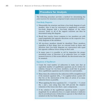60	 Chapter 2  Analysis of Statically Determinate Structures
2
Procedure for Analysis
The following procedure provides a method for determining the
joint reactions for structures composed of pin-connected members.
Free-Body Diagrams
	 •	 Disassemble the structure and draw a free-body diagram of each
member. Also, it may be convenient to supplement a member
free-body diagram with a free-body diagram of the entire
structure. Some or all of the support reactions can then be
determined using this diagram.
	 •	 Recall that reactive forces common to two members act with
equal magnitudes but opposite directions on the respective free-
body diagrams of the members.
	 •	 All two-force members should be identified. These members,
regardless of their shape, have no external loads on them, and
therefore their free-body diagrams are represented with equal
but opposite collinear forces acting on their ends.
	 •	 In many cases it is possible to tell by inspection the proper
arrowhead sense of direction of an unknown force or couple
moment; however, if this seems difficult, the directional sense can
be assumed.
Equations of Equilibrium
	 •	 Count the total number of unknowns to make sure that an
equivalent number of equilibrium equations can be written for
solution. Except for two-force members, recall that in general
three equilibrium equations can be written for each member.
	 •	 Many times,the solution for the unknowns will be straightforward
if the moment equation MO = 0 is applied about a point (O)
that lies at the intersection of the lines of action of as many
unknown forces as possible.
	 •	 When applying the force equations Fx = 0 and Fy = 0, orient
the x and y axes along lines that will provide the simplest
reduction of the forces into their x and y components.
	 •	 If the solution of the equilibrium equations yields a negative
magnitude for an unknown force or couple moment, it indicates
that its arrowhead sense of direction is opposite to that which was
assumed on the free-body diagram.
 