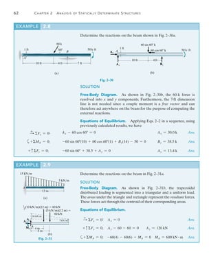 62	 Chapter 2  Analysis of Statically Determinate Structures
2
Determine the reactions on the beam shown in Fig. 2–30a.
(a)
A
1 ft
60 k
60
B
50 kft
10 ft 4 ft 7 ft
10 ft 4 ft
1 ft
60 sin 60 k
50 kft
(b)
Ax
Ay By
60 cos 60 k
A
SOLUTION
Free-Body Diagram.  As shown in Fig. 2–30b, the 60-k force is
resolved into x and y components. Furthermore, the 7-ft dimension
line is not needed since a couple moment is a free vector and can
therefore act anywhere on the beam for the purpose of computing the
external reactions.
Equations of Equilibrium.  Applying Eqs. 2–2 in a sequence, using
previously calculated results, we have
Fig. 2–30
Determine the reactions on the beam in Fig. 2–31a.
SOLUTION
Free-Body Diagram.  As shown in Fig. 2–31b, the trapezoidal
distributed loading is segmented into a triangular and a uniform load.
The areas under the triangle and rectangle represent the resultant forces.
These forces act through the centroid of their corresponding areas.
Equations of Equilibrium.
+
S Fx = 0;	 Ax = 0	 Ans.
+ cFy = 0;	 Ay - 60 - 60 = 0 Ay = 120 kN Ans.
a+MA = 0; -60(4) - 60(6) + MA = 0 MA = 600 kN # m Ans.
EXAMPLE 2.9 
15 kN/m
12 m
5 kN/m
(a)
A
1
(10 kN/m)(12 m)  60 kN
6 m
5 kN/m
(b)
A
10 kN/m
4 m
Ay
Ax
MA
—
2
(5 kN/m)(12 m) 
60 kN
Fig. 2–31
+
S Fx = 0;	 Ax - 60 cos 60 = 0	 Ax = 30.0 k	Ans.
a+MA = 0;	 -60 sin 60(10) + 60 cos 60(1) + By(14) - 50 = 0	 By = 38.5 k	Ans.
+ cFy = 0;	 -60 sin 60 + 38.5 + Ay = 0	 Ay = 13.4 k	Ans.
EXAMPLE 2.8 
 