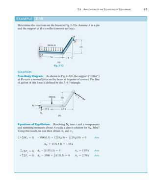 2.6 Application of the Equations of Equilibrium	 63
2
EXAMPLE 2.10 
Determine the reactions on the beam in Fig. 2–32a.Assume A is a pin
and the support at B is a roller (smooth surface).
7 ft 3 ft
500 lb/ft
A
B
4 ft
(a)
Fig. 2–32
SOLUTION
Free-Body Diagram.  As shown in Fig. 2–32b, the support (“roller”)
at B exerts a normal force on the beam at its point of contact.The line
of action of this force is defined by the 3–4–5 triangle.
3.5 ft 6.5 ft
3500 lb
A
(b)
Ax
Ay
4 ft
3
4
5
NB
Equations of Equilibrium.  Resolving NB into x and y components
and summing moments about A yields a direct solution for NB. Why?
Using this result, we can then obtain Ax and Ay.
a+MA = 0;	 -3500(3.5) + 14
52NB(4) + 13
52NB(10) = 0 Ans.
NB = 1331.5 lb = 1.33 k
+
S Fx = 0;	 Ax - 4
5(1331.5) = 0	 Ax = 1.07 k Ans.
+ cFy = 0;	 Ay - 3500 + 3
5(1331.5) = 0	 Ay = 2.70 k Ans.
 