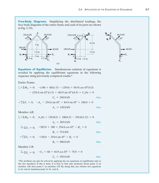 2
	 2.6 Application of the Equations of Equilibrium	 67
Free-Body Diagrams.  Simplifying the distributed loadings, the
free-body diagrams of the entire frame and each of its parts are shown
in Fig. 2–35c.
*The problem can also be solved by applying the six equations of equilibrium only to
the two members. If this is done, it is best to first sum moments about point A on
member AB, then point C on member CB. By doing this, one obtains two equations
to be solved simultaneously for Bx and By.
180 kN
3 m
A C
45
254.6 kN
45
84.9 kN
1.5 m 1.5 m
Ax
Ay
60 kN
1.5 m
3 m
Cy
Cx
180 kN
(c)
C
45
254.6 kN
45
84.9 kN
1.5 m
Ax
Ay
60 kN
1.5 m
4.5 m
Cy
Cx
Bx
By
Bx
By
1.5 m
2.12 m
B B
A
Equations of Equilibrium.  Simultaneous solution of equations is
avoided by applying the equilibrium equations in the following
sequence using previously computed results.*
Entire Frame:
a+MA = 0;	 -(180 + 60)(1.5) - (254.6 + 84.9) cos 45(4.5)
- (254.6 sin 45)(1.5) + (84.9 sin 45)(4.5) + Cy(6) = 0
Cy = 240.0 kN Ans.
+ cFy = 0; -Ay - 254.6 sin 45 + 84.9 sin 45 + 240.0 = 0
Ay = 120.0 kN Ans.
Member AB:
a+MB = 0;	 Ax(6) + 120.0(3) + 180(4.5) - 254.6(2.12) = 0
Ax = 285.0 kN Ans.
+
S Fx = 0;	 -285.0 + 180 + 254.6 cos 45 - Bx = 0
Bx = 75.0 kN Ans.
+ cFy = 0;	 -120.0 - 254.6 sin 45 + By = 0
By = 300.0 kN Ans.
Member CB:
+
S Fx = 0;	 -Cx + 60 + 84.9 cos 45 + 75.0 = 0
Cx = 195.0 kN Ans.
 