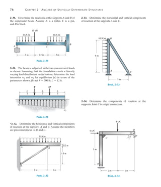 76	 Chapter 2  Analysis of Statically Determinate Structures
2
2–33.  Determine the horizontal and vertical components
of reaction at the supports A and C.
A C
B
4 m
6 kN/m
3 m
Prob. 2–33
2–34.  Determine the components of reaction at the
supports. Joint C is a rigid connection.
5 m
A
C
B
2 m 2 m
3
4
5
8 kN
6 kN
Prob. 2–34
2–30.  Determine the reactions at the supports A and B of
the compound beam. Assume A is a roller, C is a pin,
and B is fixed.
4 kN/m
4 kN/m
15 kN
B
C
A
3 m
1.5 m
3 m
Prob. 2–30
2–31.  The beam is subjected to the two concentrated loads
as shown. Assuming that the foundation exerts a linearly
varying load distribution on its bottom, determine the load
intensities w1 and w2 for equilibrium (a) in terms of the
parameters shown; (b) set P = 500 lb, L = 12 ft.
P 2P
w2
w1
L
__
3
L
__
3
L
__
3
Prob. 2–31
*2–32.  Determine the horizontal and vertical components
of reaction at the supports A and C. Assume the members
are pin connected at A, B, and C.
2 m 1 m
0.2 m
1.5 m
B
A
C
3 kN/m
Prob. 2–32
 