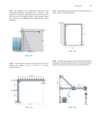 Problems	 77
2
2–37.  Determine the horizontal and vertical reactions at A
and C of the two-member frame.
4 m
5 m
350 N/m
A
B
C
Prob. 2–37
2–38.  The wall crane supports a load of 700 lb.Determine the
horizontal and vertical components of reaction at the pins A
and D. Also,what is the force in the cable at the winch W?
60
4 ft
D
A B
C
E
W
4 ft
700 lb
4 ft
Prob. 2–38
2–35.  The bulkhead AD is subjected to both water and
soil-backfill pressures. Assuming AD is “pinned” to the
ground at A, determine the horizontal and vertical reactions
there and also the required tension in the ground anchor
BC necessary for equilibrium. The bulkhead has a mass
of 800 kg.
6 m
4 m
310 kN/m
118 kN/m
0.5 m
C F
A
B
D
Prob. 2–35
*2–36.  Determine the reactions at the supports A and  B.
Assume the support at B is a roller. C is a fixed-
connected joint.
10 ft
7 k/ft
4 ft
4 ft
B
C
A
15 k
10 k
Prob. 2–36
 