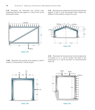 78	 Chapter 2  Analysis of Statically Determinate Structures
2
2–41.  Determine the components of reaction at the pinned
supports A and C of the two-member frame. Neglect the
thickness of the members. Assume B is a pin.
6 m 6 m
4 m
2.5 m
A
B
C
6 kN/m
6 kN/m
2 kN/m
Prob. 2–41
2–42.  Determine the horizontal and vertical components
of reaction at A, C, and D. Assume the frame is pin
connected at A, C, and D, and there is a fixed-connected
joint at B.
A
C
D
B
50 kN
40 kN
4 m
6 m
1.5 m 1.5 m
15 kN/m
2 m
Prob. 2–42
2–39. Determine the horizontal and vertical force
components that the pins support at A and D exert on the
four-member frame.
250 lb/ft
3 ft
400 lb
3 ft 1 ft
A
D
B
C
Prob. 2–39
*2–40.  Determine the reactions at the supports A and D.
Assume A is fixed and B, C and D are pins.
A
B
C
A
B
D
3 ft 3 ft 3 ft
6 ft
6 ft
3 k
3 k
6 k
Prob. 2–40
 