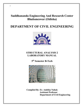 1
Suddhananda Engineering And Research Center
Bhubaneswar (Odisha)
DEPARTMENT OF CIVIL ENGINEERING
STRUCTURAL ANALYSIS 2
LABORATORY MANUAL
5th
Semester B-Tech
Compiled By: Er. Ambika Nahak
Assistant Professor
Department of Civil Engineering
 