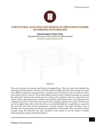 Structurescentre.xyz
A Publication of Structures Centre
1
STRUCTURAL ANALYSIS AND DESIGN OF TROUGHED FLOORS
ACCORDING TO EUROCODE
Omotoriogun Victor Femi
Copyright ©Structures centre, 2020. All rights reserved
structurescentre@gmail.com
Abstract
This article presents the analysis and design of troughed floors. These are slabs that combines the
advantages of ribbed floors with those of a slab with level soffits (flat slab). They provide one of the
most efficient solution for long-span floors, typically up to 12m and are also very effective where
good surface finish is desired. The levelled soffits present the floor with the advantage of exposing
the slab profile which may be used for passive cooling or for aesthetics. They are composed of very
shallow beams spanning between columns with typically equal depth narrow ribs spanning in the
orthogonal direction. A thin slab layer known as the topping completes the system. Overall, they
tend to be dipper than solid or flat slabs but are considerably lighter in weight than an equivalent
flat slab, thus the extent of their foundations is greatly reduced. This paper therefore, aims to
introduce the concept, analysis and design of troughed floors to the reader. Also, a practical worked-
example using the Eurocode has been included in this article to aid the reader in further
understanding the design of this kind of floors.
 