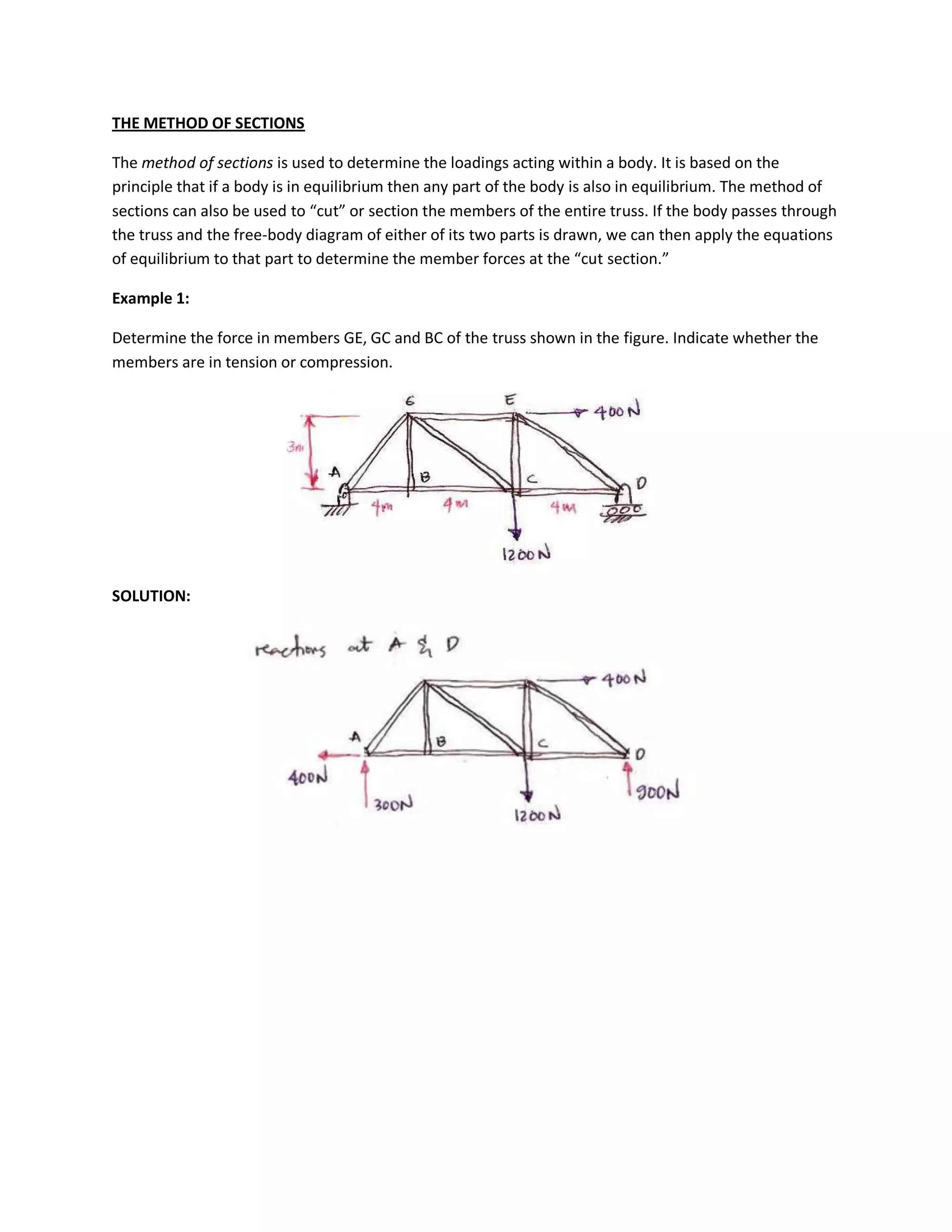 THE METHOD OF SECTIONS
The method of sections is used to determine the loadings acting within a body. It is based on the
principle that if a body is in equilibrium then any part of the body is also in equilibrium. The method of
sections can also be used to “cut” or section the members of the entire truss. If the body passes through
the truss and the free-body diagram of either of its two parts is drawn, we can then apply the equations
of equilibrium to that part to determine the member forces at the “cut section.”
Example 1:
Determine the force in members GE, GC and BC of the truss shown in the figure. Indicate whether the
members are in tension or compression.
SOLUTION: